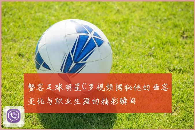 整容足球明星C罗视频揭秘他的面容变化与职业生涯的精彩瞬间