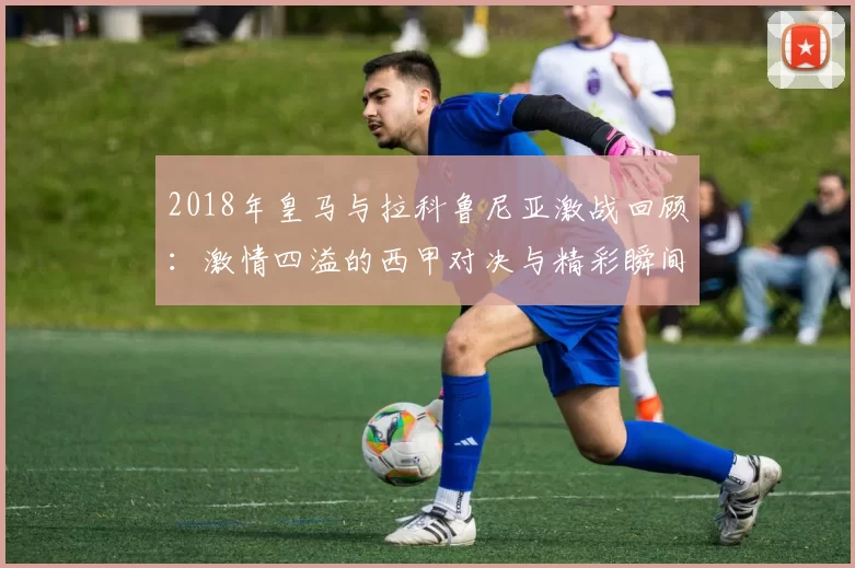 2018年皇马与拉科鲁尼亚激战回顾：激情四溢的西甲对决与精彩瞬间