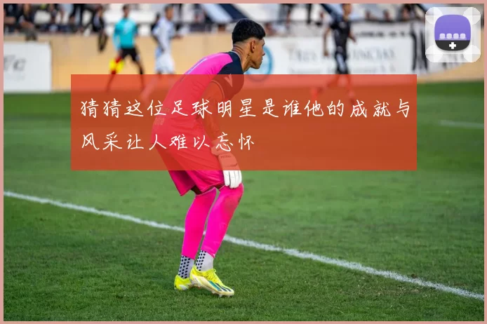 猜猜这位足球明星是谁他的成就与风采让人难以忘怀