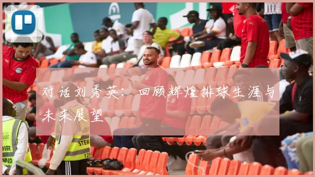 对话刘秀英：回顾辉煌排球生涯与未来展望