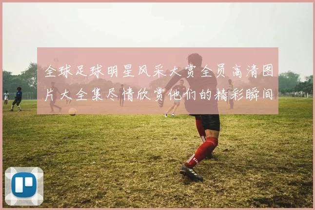 全球足球明星风采大赏全员高清图片大全集尽情欣赏他们的精彩瞬间