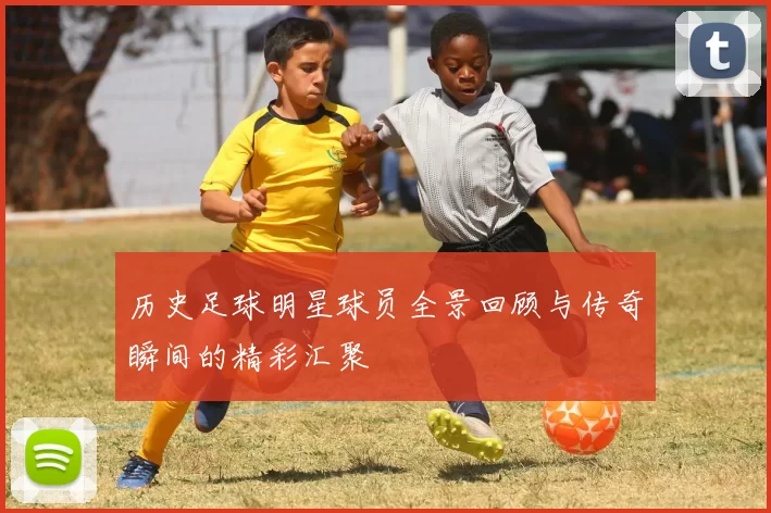 历史足球明星球员全景回顾与传奇瞬间的精彩汇聚