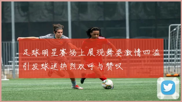 足球明星赛场上展现舞姿激情四溢引发球迷热烈欢呼与赞叹