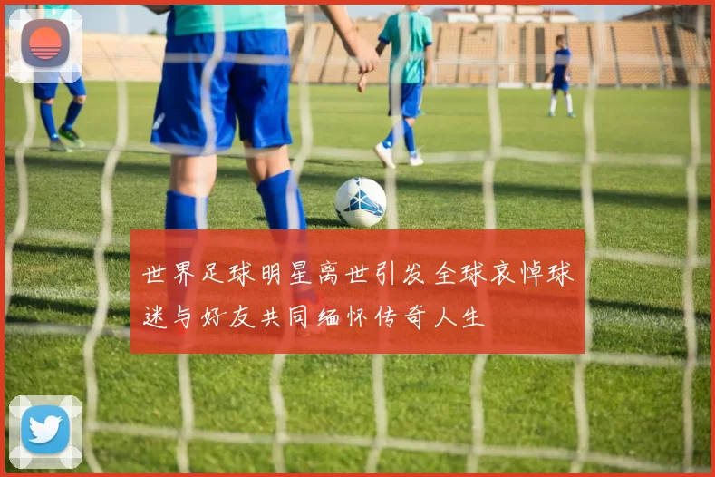 世界足球明星离世引发全球哀悼球迷与好友共同缅怀传奇人生