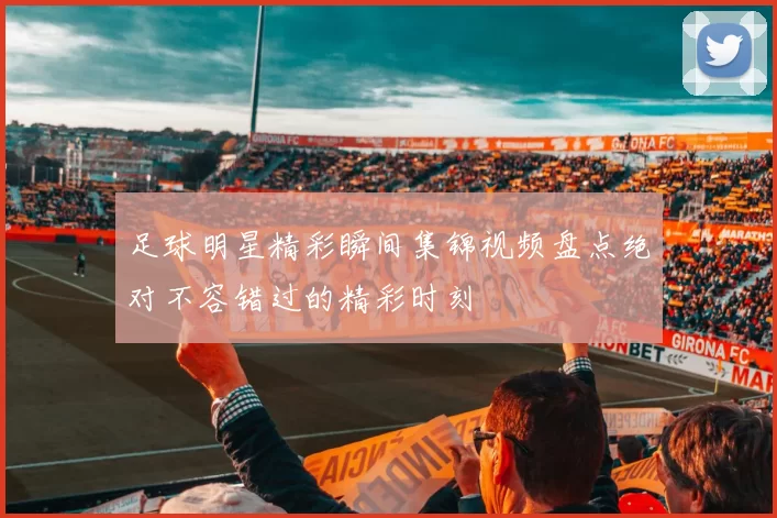 足球明星精彩瞬间集锦视频盘点绝对不容错过的精彩时刻