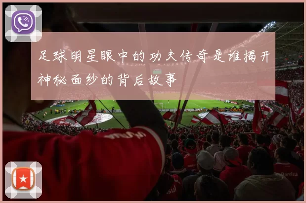 足球明星眼中的功夫传奇是谁揭开神秘面纱的背后故事
