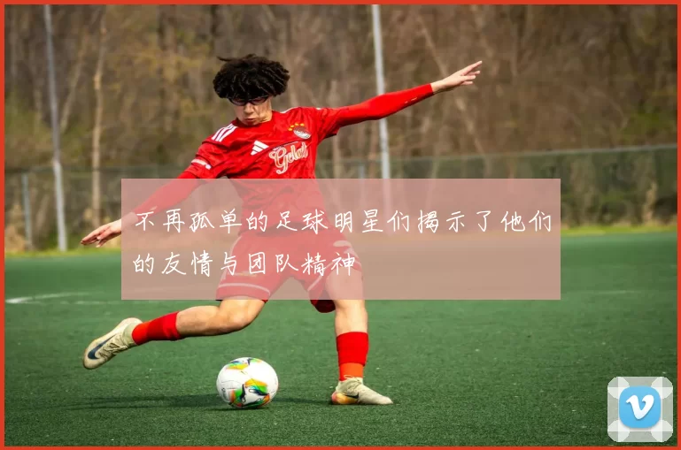 不再孤单的足球明星们揭示了他们的友情与团队精神