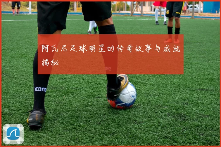 阿瓦尼足球明星的传奇故事与成就揭秘