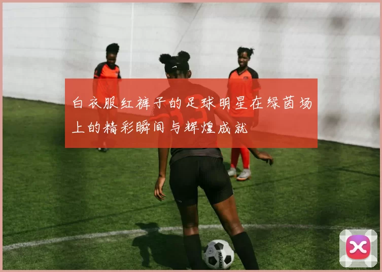 白衣服红裤子的足球明星在绿茵场上的精彩瞬间与辉煌成就