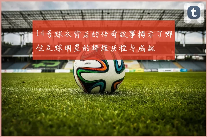14号球衣背后的传奇故事揭示了哪位足球明星的辉煌历程与成就