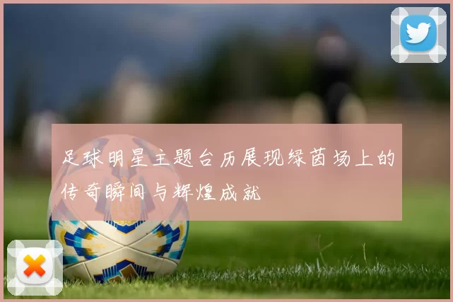 足球明星主题台历展现绿茵场上的传奇瞬间与辉煌成就