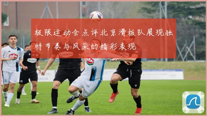 极限运动会点评北京滑板队展现独特节奏与风采的精彩表现