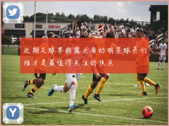 近期足球界崭露头角的明星球员们谁才是最值得关注的焦点