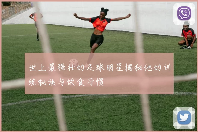 世上最强壮的足球明星揭秘他的训练秘诀与饮食习惯