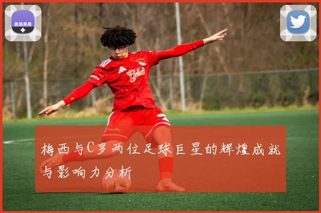 梅西与C罗两位足球巨星的辉煌成就与影响力分析