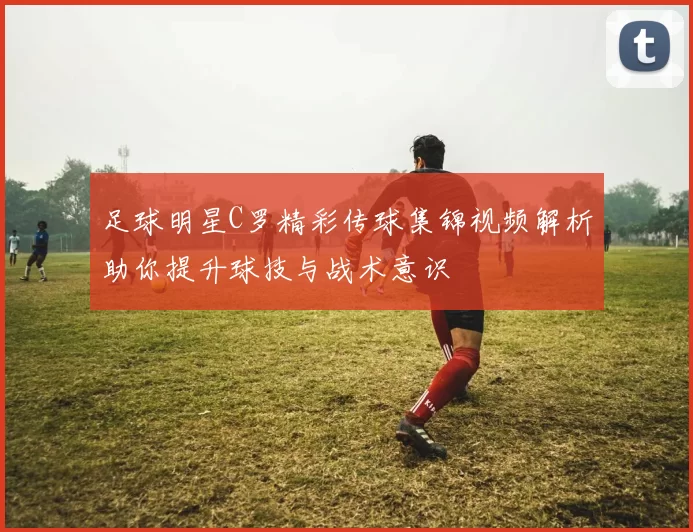 足球明星C罗精彩传球集锦视频解析助你提升球技与战术意识