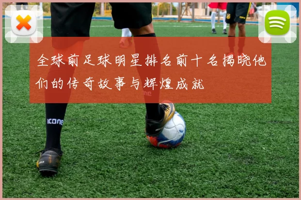 全球前足球明星排名前十名揭晓他们的传奇故事与辉煌成就