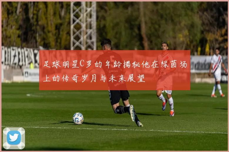 足球明星C罗的年龄揭秘他在绿茵场上的传奇岁月与未来展望