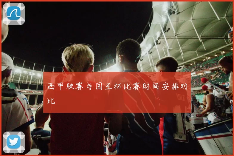 西甲联赛与国王杯比赛时间安排对比