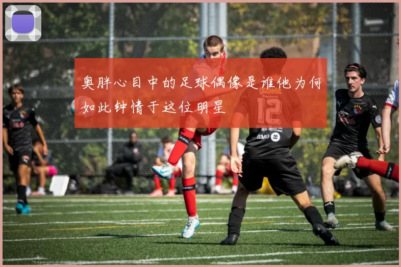 奥胖心目中的足球偶像是谁他为何如此钟情于这位明星