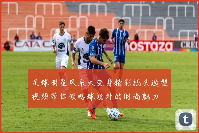 足球明星风采大变身精彩梳头造型视频带你领略球场外的时尚魅力