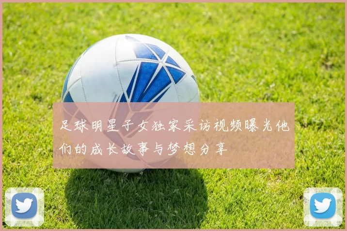 足球明星子女独家采访视频曝光他们的成长故事与梦想分享