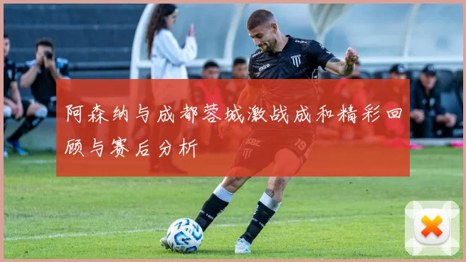 阿森纳与成都蓉城激战成和精彩回顾与赛后分析