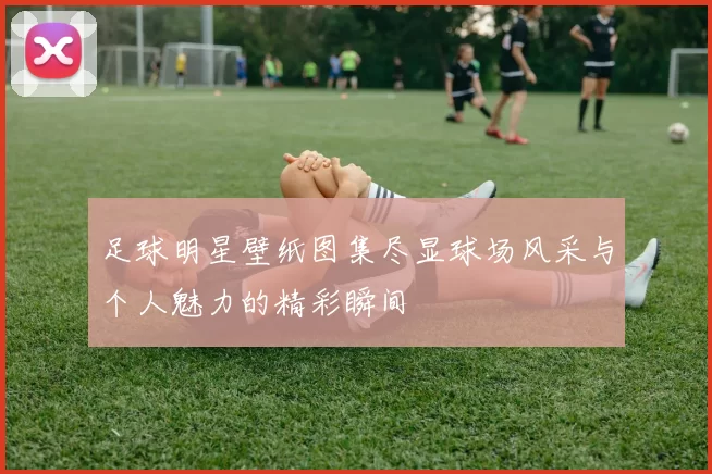 足球明星壁纸图集尽显球场风采与个人魅力的精彩瞬间