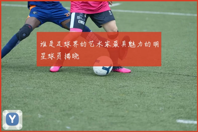 谁是足球界的艺术家最具魅力的明星球员揭晓