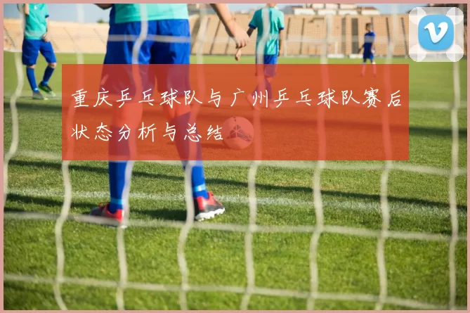 重庆乒乓球队与广州乒乓球队赛后状态分析与总结