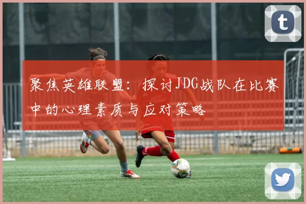 聚焦英雄联盟：探讨JDG战队在比赛中的心理素质与应对策略
