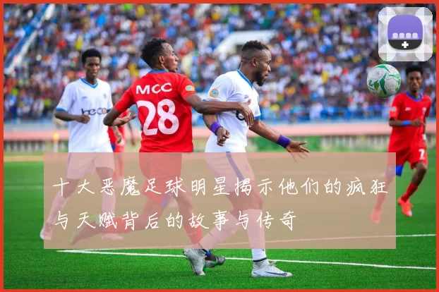 十大恶魔足球明星揭示他们的疯狂与天赋背后的故事与传奇
