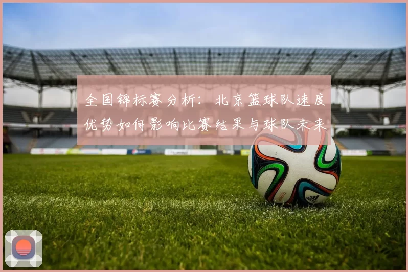 全国锦标赛分析：北京篮球队速度优势如何影响比赛结果与球队未来发展