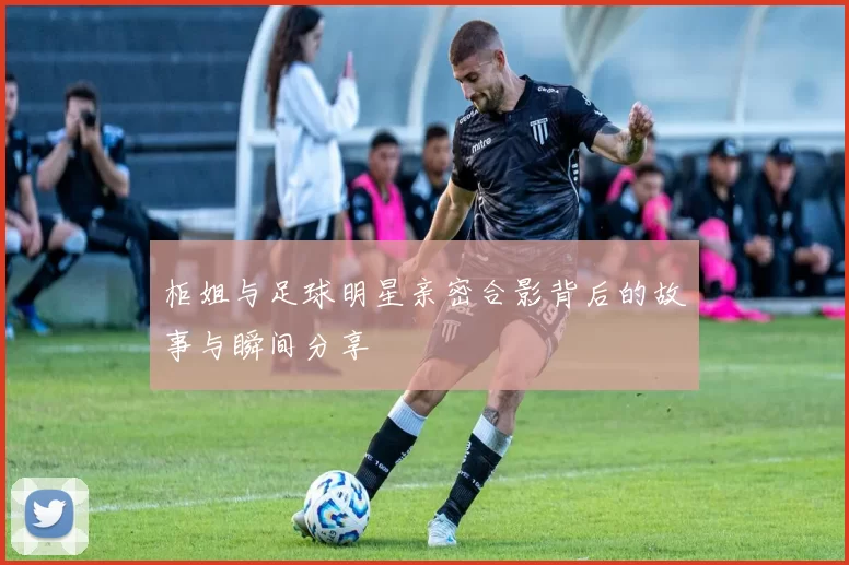 柜姐与足球明星亲密合影背后的故事与瞬间分享