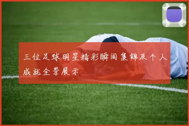 三位足球明星精彩瞬间集锦及个人成就全景展示