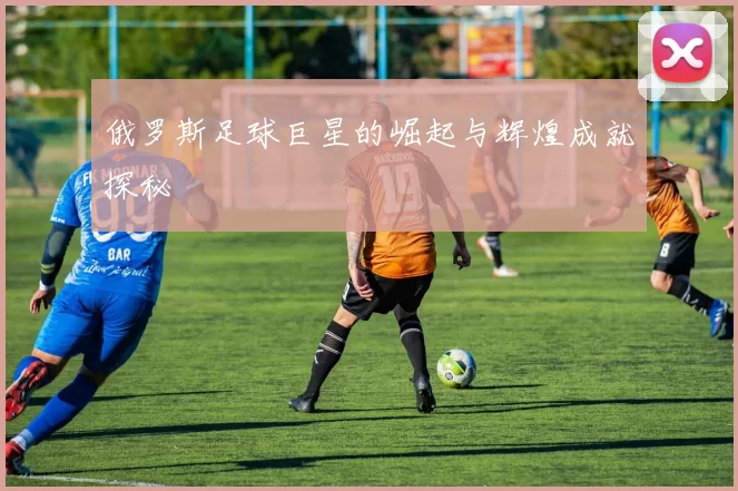 俄罗斯足球巨星的崛起与辉煌成就探秘