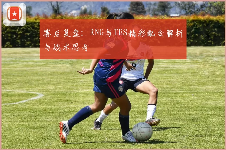 赛后复盘：RNG与TES精彩配合解析与战术思考